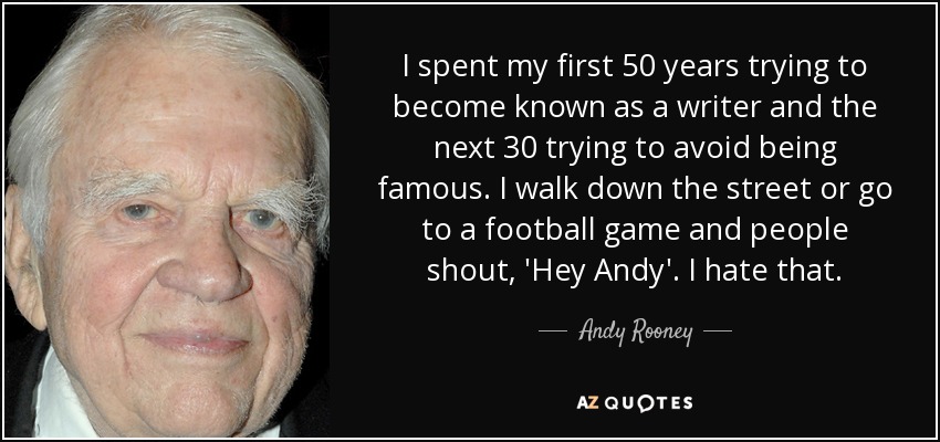 I spent my first 50 years trying to become known as a writer and the next 30 trying to avoid being famous. I walk down the street or go to a football game and people shout, 'Hey Andy'. I hate that. - Andy Rooney