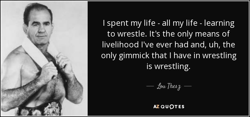 I spent my life - all my life - learning to wrestle. It's the only means of livelihood I've ever had and, uh, the only gimmick that I have in wrestling is wrestling. - Lou Thesz