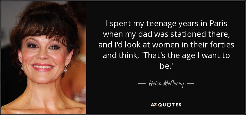 I spent my teenage years in Paris when my dad was stationed there, and I'd look at women in their forties and think, 'That's the age I want to be.' - Helen McCrory