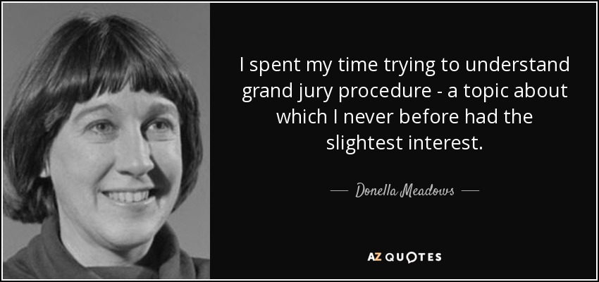 I spent my time trying to understand grand jury procedure - a topic about which I never before had the slightest interest. - Donella Meadows