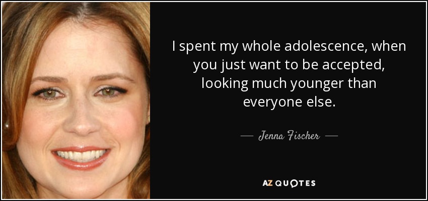 I spent my whole adolescence, when you just want to be accepted, looking much younger than everyone else. - Jenna Fischer