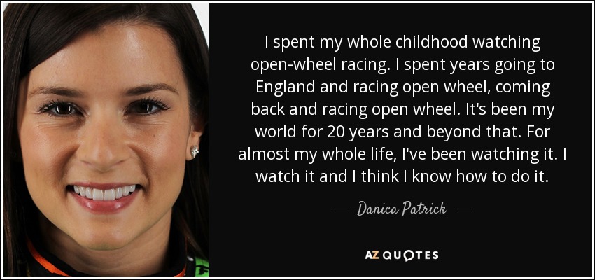 I spent my whole childhood watching open-wheel racing. I spent years going to England and racing open wheel, coming back and racing open wheel. It's been my world for 20 years and beyond that. For almost my whole life, I've been watching it. I watch it and I think I know how to do it. - Danica Patrick