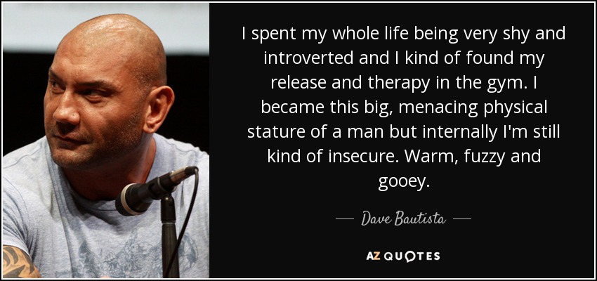 I spent my whole life being very shy and introverted and I kind of found my release and therapy in the gym. I became this big, menacing physical stature of a man but internally I'm still kind of insecure. Warm, fuzzy and gooey. - Dave Bautista