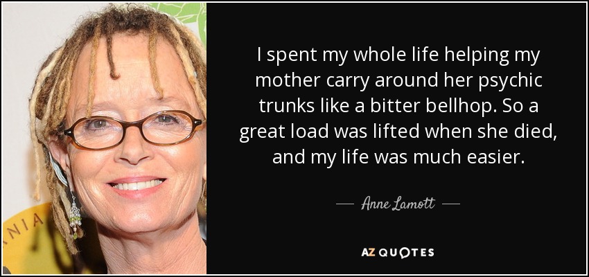 I spent my whole life helping my mother carry around her psychic trunks like a bitter bellhop. So a great load was lifted when she died, and my life was much easier. - Anne Lamott