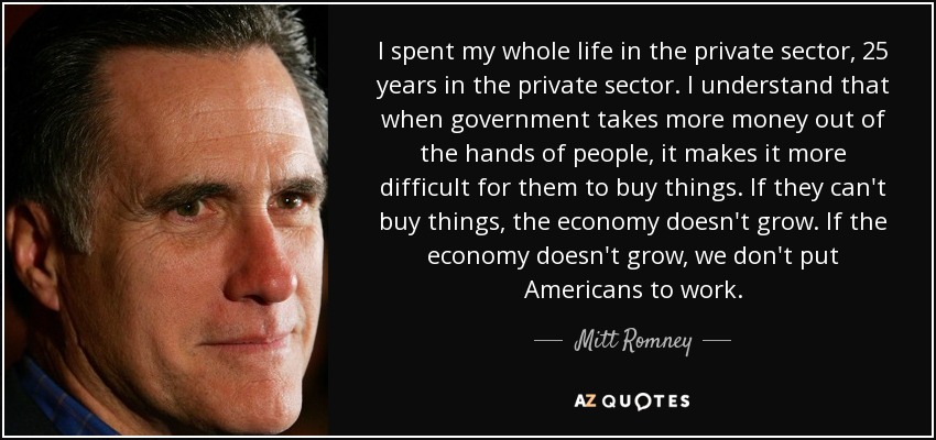 I spent my whole life in the private sector, 25 years in the private sector. I understand that when government takes more money out of the hands of people, it makes it more difficult for them to buy things. If they can't buy things, the economy doesn't grow. If the economy doesn't grow, we don't put Americans to work. - Mitt Romney