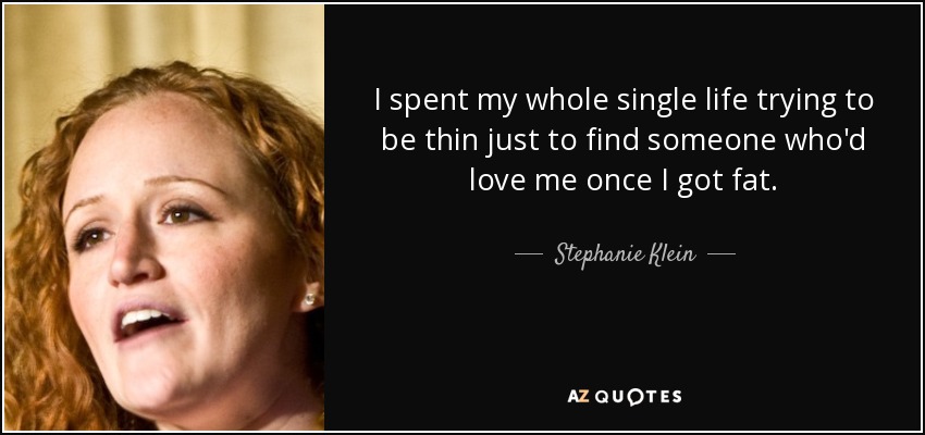 I spent my whole single life trying to be thin just to find someone who'd love me once I got fat. - Stephanie Klein