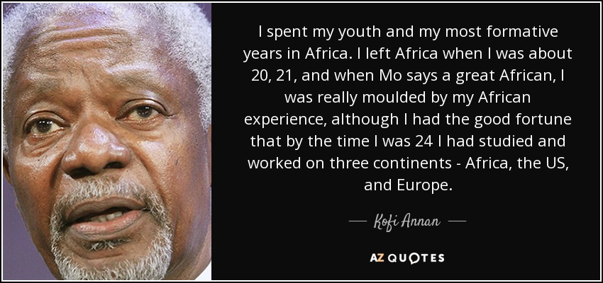 I spent my youth and my most formative years in Africa. I left Africa when I was about 20, 21, and when Mo says a great African, I was really moulded by my African experience, although I had the good fortune that by the time I was 24 I had studied and worked on three continents - Africa, the US, and Europe. - Kofi Annan