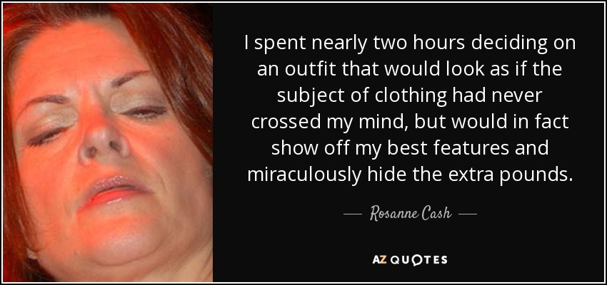 I spent nearly two hours deciding on an outfit that would look as if the subject of clothing had never crossed my mind, but would in fact show off my best features and miraculously hide the extra pounds. - Rosanne Cash
