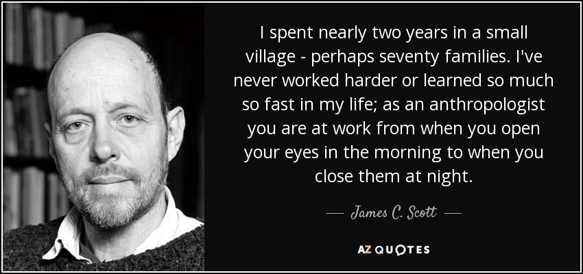I spent nearly two years in a small village - perhaps seventy families. I've never worked harder or learned so much so fast in my life; as an anthropologist you are at work from when you open your eyes in the morning to when you close them at night. - James C. Scott
