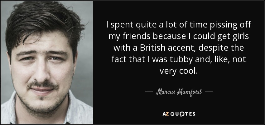 I spent quite a lot of time pissing off my friends because I could get girls with a British accent, despite the fact that I was tubby and, like, not very cool. - Marcus Mumford
