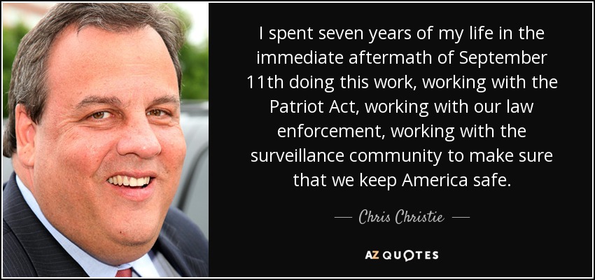 I spent seven years of my life in the immediate aftermath of September 11th doing this work, working with the Patriot Act, working with our law enforcement, working with the surveillance community to make sure that we keep America safe. - Chris Christie