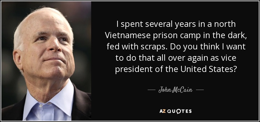 I spent several years in a north Vietnamese prison camp in the dark, fed with scraps. Do you think I want to do that all over again as vice president of the United States? - John McCain