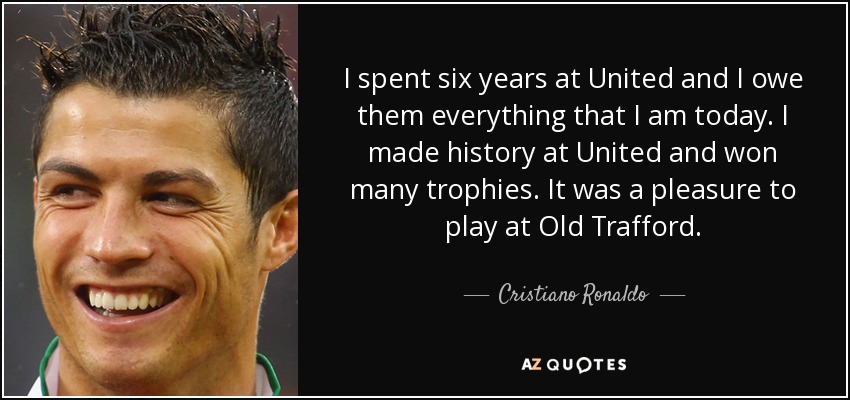 I spent six years at United and I owe them everything that I am today. I made history at United and won many trophies. It was a pleasure to play at Old Trafford. - Cristiano Ronaldo