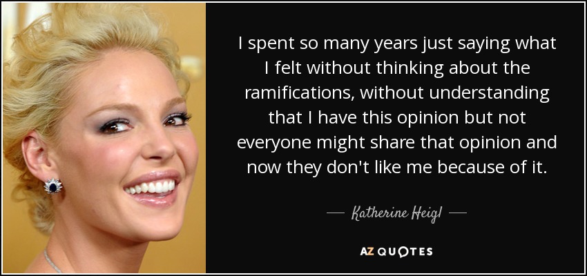 I spent so many years just saying what I felt without thinking about the ramifications, without understanding that I have this opinion but not everyone might share that opinion and now they don't like me because of it. - Katherine Heigl
