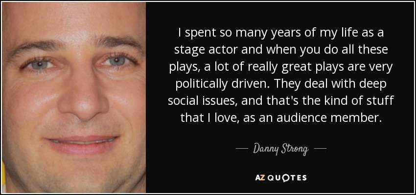 I spent so many years of my life as a stage actor and when you do all these plays, a lot of really great plays are very politically driven. They deal with deep social issues, and that's the kind of stuff that I love, as an audience member. - Danny Strong