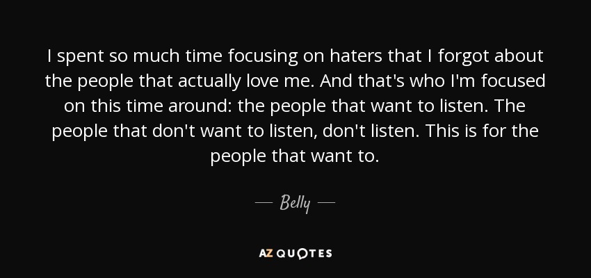 I spent so much time focusing on haters that I forgot about the people that actually love me. And that's who I'm focused on this time around: the people that want to listen. The people that don't want to listen, don't listen. This is for the people that want to. - Belly