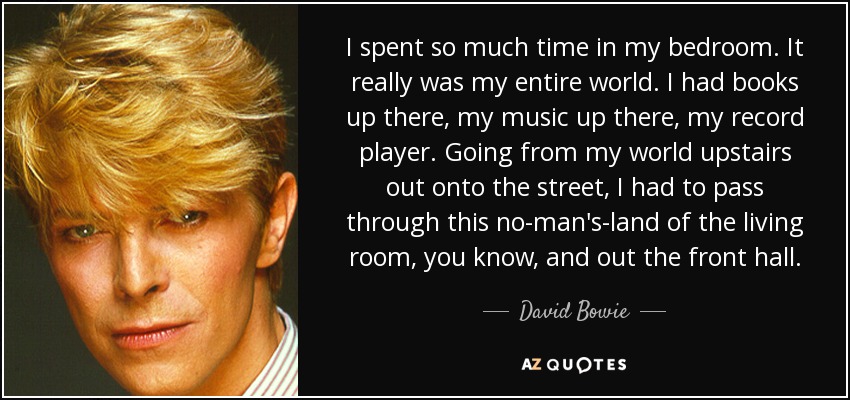 I spent so much time in my bedroom. It really was my entire world. I had books up there, my music up there, my record player. Going from my world upstairs out onto the street, I had to pass through this no-man's-land of the living room, you know, and out the front hall. - David Bowie