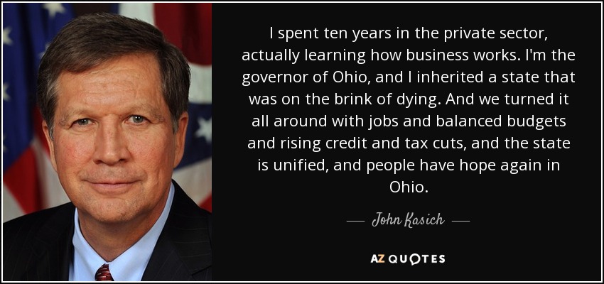 I spent ten years in the private sector, actually learning how business works. I'm the governor of Ohio, and I inherited a state that was on the brink of dying. And we turned it all around with jobs and balanced budgets and rising credit and tax cuts, and the state is unified, and people have hope again in Ohio. - John Kasich