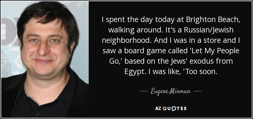 I spent the day today at Brighton Beach, walking around. It's a Russian/Jewish neighborhood. And I was in a store and I saw a board game called 'Let My People Go,' based on the Jews' exodus from Egypt. I was like, 'Too soon. - Eugene Mirman