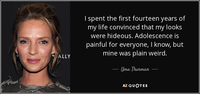 I spent the first fourteen years of my life convinced that my looks were hideous. Adolescence is painful for everyone, I know, but mine was plain weird. - Uma Thurman