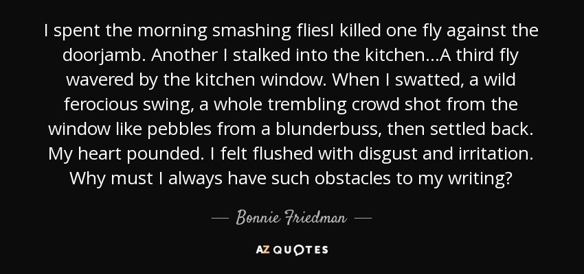 I spent the morning smashing fliesI killed one fly against the doorjamb. Another I stalked into the kitchen...A third fly wavered by the kitchen window. When I swatted, a wild ferocious swing, a whole trembling crowd shot from the window like pebbles from a blunderbuss, then settled back. My heart pounded. I felt flushed with disgust and irritation. Why must I always have such obstacles to my writing? - Bonnie Friedman