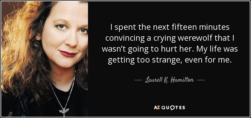 I spent the next fifteen minutes convincing a crying werewolf that I wasn’t going to hurt her. My life was getting too strange, even for me. - Laurell K. Hamilton