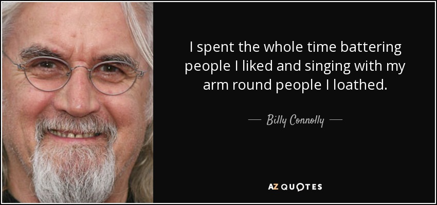 I spent the whole time battering people I liked and singing with my arm round people I loathed. - Billy Connolly