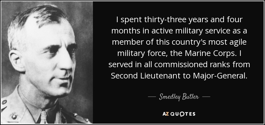 I spent thirty-three years and four months in active military service as a member of this country's most agile military force, the Marine Corps. I served in all commissioned ranks from Second Lieutenant to Major-General. - Smedley Butler