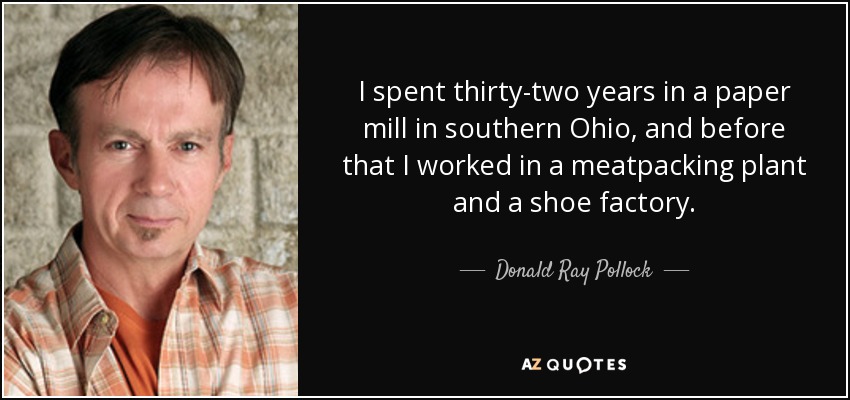 I spent thirty-two years in a paper mill in southern Ohio, and before that I worked in a meatpacking plant and a shoe factory. - Donald Ray Pollock