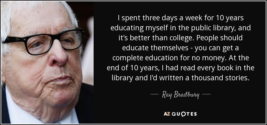 I spent three days a week for 10 years educating myself in the public library, and it's better than college. People should educate themselves - you can get a complete education for no money. At the end of 10 years, I had read every book in the library and I'd written a thousand stories. - Ray Bradbury