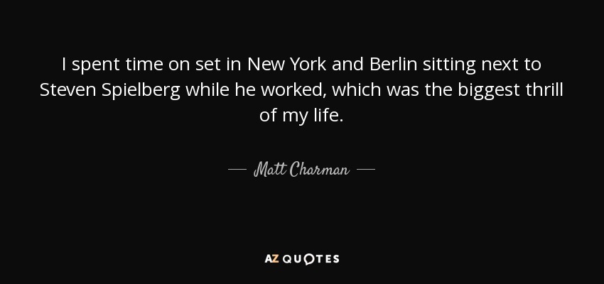 I spent time on set in New York and Berlin sitting next to Steven Spielberg while he worked, which was the biggest thrill of my life. - Matt Charman