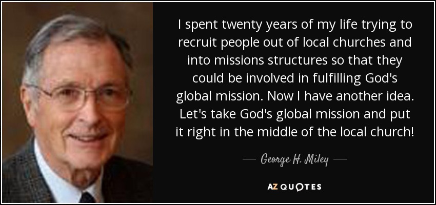 I spent twenty years of my life trying to recruit people out of local churches and into missions structures so that they could be involved in fulfilling God's global mission. Now I have another idea. Let's take God's global mission and put it right in the middle of the local church! - George H. Miley