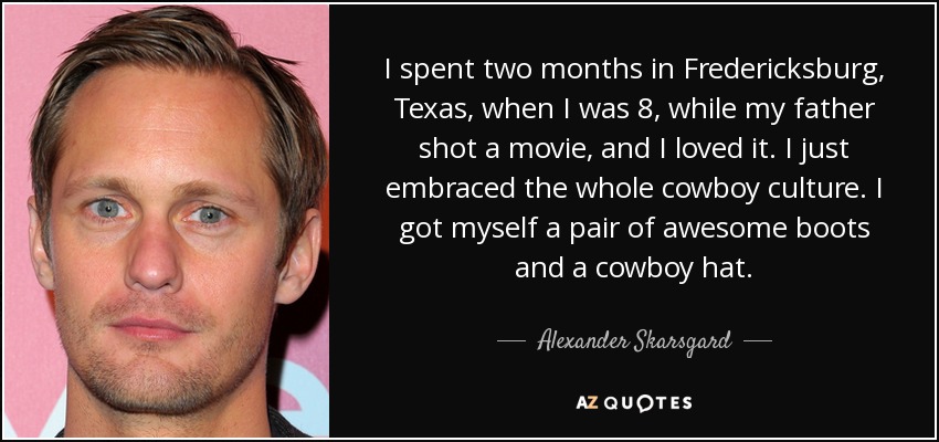 I spent two months in Fredericksburg, Texas, when I was 8, while my father shot a movie, and I loved it. I just embraced the whole cowboy culture. I got myself a pair of awesome boots and a cowboy hat. - Alexander Skarsgard