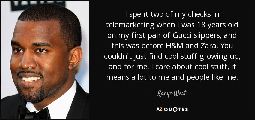 I spent two of my checks in telemarketing when I was 18 years old on my first pair of Gucci slippers, and this was before H&M and Zara. You couldn't just find cool stuff growing up, and for me, I care about cool stuff, it means a lot to me and people like me. - Kanye West