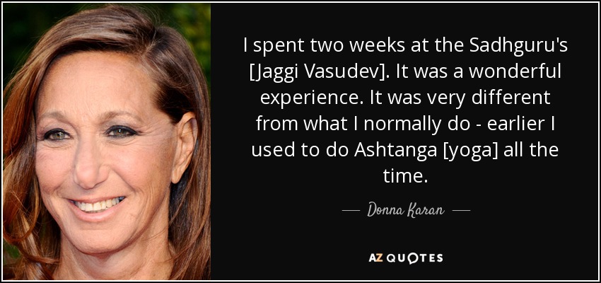 I spent two weeks at the Sadhguru's [Jaggi Vasudev]. It was a wonderful experience. It was very different from what I normally do - earlier I used to do Ashtanga [yoga] all the time. - Donna Karan