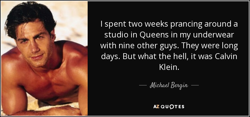 I spent two weeks prancing around a studio in Queens in my underwear with nine other guys. They were long days. But what the hell, it was Calvin Klein. - Michael Bergin