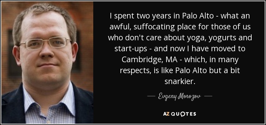 I spent two years in Palo Alto - what an awful, suffocating place for those of us who don't care about yoga, yogurts and start-ups - and now I have moved to Cambridge, MA - which, in many respects, is like Palo Alto but a bit snarkier. - Evgeny Morozov