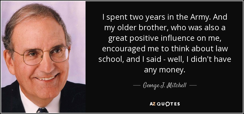 I spent two years in the Army. And my older brother, who was also a great positive influence on me, encouraged me to think about law school, and I said - well, I didn't have any money. - George J. Mitchell