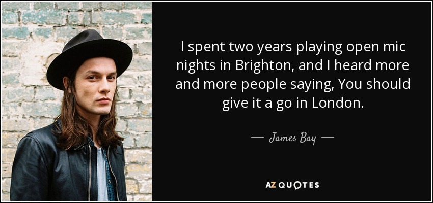 I spent two years playing open mic nights in Brighton, and I heard more and more people saying, You should give it a go in London. - James Bay