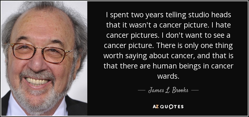 I spent two years telling studio heads that it wasn't a cancer picture. I hate cancer pictures. I don't want to see a cancer picture. There is only one thing worth saying about cancer, and that is that there are human beings in cancer wards. - James L. Brooks