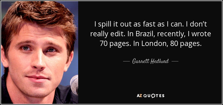 I spill it out as fast as I can. I don’t really edit. In Brazil, recently, I wrote 70 pages. In London, 80 pages. - Garrett Hedlund