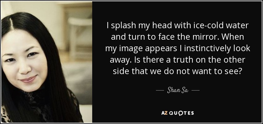 I splash my head with ice-cold water and turn to face the mirror. When my image appears I instinctively look away. Is there a truth on the other side that we do not want to see? - Shan Sa