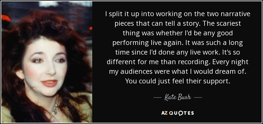 I split it up into working on the two narrative pieces that can tell a story. The scariest thing was whether I'd be any good performing live again. It was such a long time since I'd done any live work. It's so different for me than recording. Every night my audiences were what I would dream of. You could just feel their support. - Kate Bush