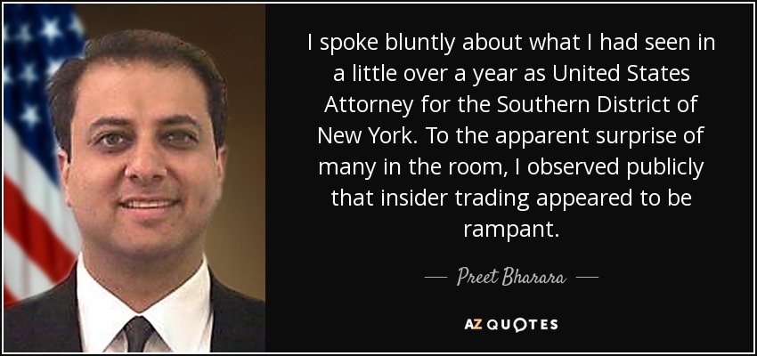 I spoke bluntly about what I had seen in a little over a year as United States Attorney for the Southern District of New York. To the apparent surprise of many in the room, I observed publicly that insider trading appeared to be rampant. - Preet Bharara