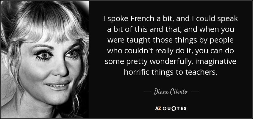I spoke French a bit, and I could speak a bit of this and that, and when you were taught those things by people who couldn't really do it, you can do some pretty wonderfully, imaginative horrific things to teachers. - Diane Cilento