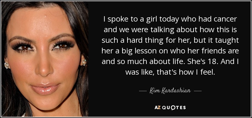 I spoke to a girl today who had cancer and we were talking about how this is such a hard thing for her, but it taught her a big lesson on who her friends are and so much about life. She's 18. And I was like, that's how I feel. - Kim Kardashian
