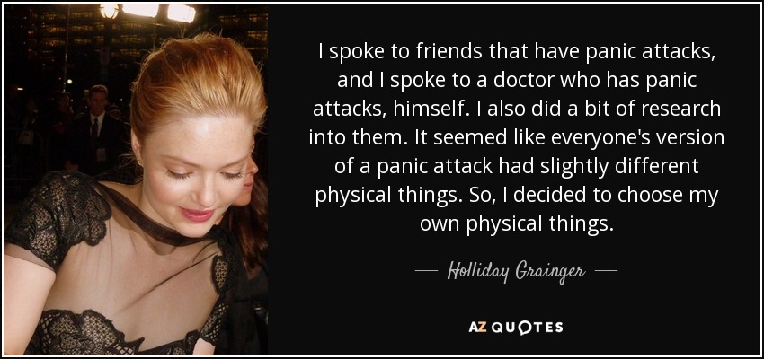 I spoke to friends that have panic attacks, and I spoke to a doctor who has panic attacks, himself. I also did a bit of research into them. It seemed like everyone's version of a panic attack had slightly different physical things. So, I decided to choose my own physical things. - Holliday Grainger