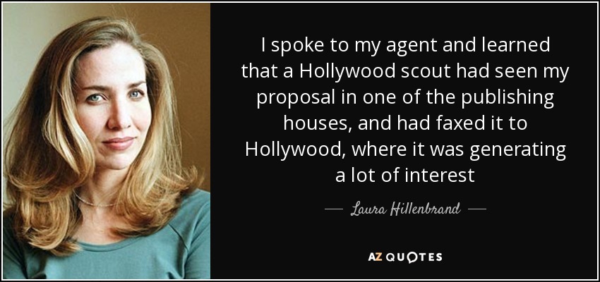 I spoke to my agent and learned that a Hollywood scout had seen my proposal in one of the publishing houses, and had faxed it to Hollywood, where it was generating a lot of interest - Laura Hillenbrand