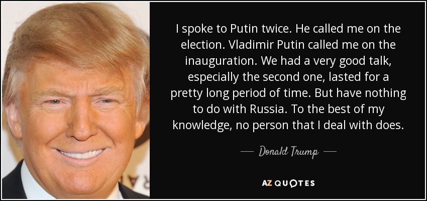 I spoke to Putin twice. He called me on the election. Vladimir Putin called me on the inauguration. We had a very good talk, especially the second one, lasted for a pretty long period of time. But have nothing to do with Russia. To the best of my knowledge, no person that I deal with does. - Donald Trump
