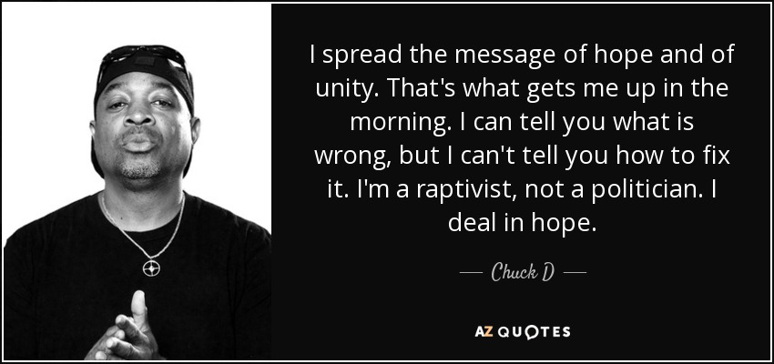 I spread the message of hope and of unity. That's what gets me up in the morning. I can tell you what is wrong, but I can't tell you how to fix it. I'm a raptivist, not a politician. I deal in hope. - Chuck D